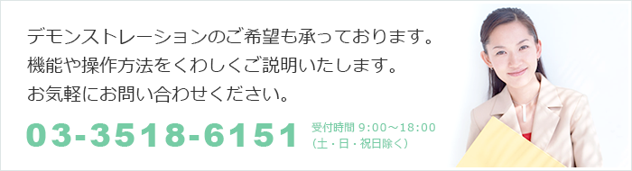 デモンストレーションのご希望も承っております。
機能や操作方法をくわしくご説明いたします。
お気軽にお問い合わせください。
03-3518-6151
受付時間 9:00～18:00
（土・日・祝日除く）